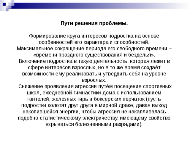 Пути решения проблемы.   Формирование круга интересов подростка на основе особенностей его характера и способностей.  Максимальное сокращение периода его свободного времени – «времени праздного существования и безделья».  Включение подростка в такую деятельность, которая лежит в сфере интересов взрослых, но в то же время создаёт возможности ему реализовать и утвердить себя на уровне взрослых.  Снижение проявления агрессии путём посещения спортивных школ, ежедневной гимнастики дома с использованием гантелей, железных гирь и боксёрских перчаток (пусть подростки колотят друг друга в мирной драке, давая выход накопившейся энергии, чтобы агрессия не накапливалась подобно статистическому электричеству, имеющему свойство взрываться болезненными разрядами). 