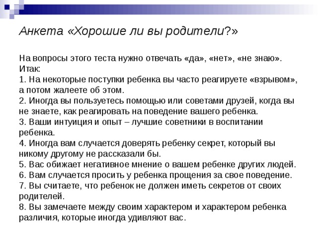 Анкета «Хорошие ли вы родители ?»   На вопросы этого теста нужно отвечать «да», «нет», «не знаю». Итак:  1. На некоторые поступки ребенка вы часто реагируете «взрывом», а потом жалеете об этом.  2. Иногда вы пользуетесь помощью или советами друзей, когда вы не знаете, как реагировать на поведение вашего ребенка.  3. Ваши интуиция и опыт – лучшие советники в воспитании ребенка.  4. Иногда вам случается доверять ребенку секрет, который вы никому другому не рассказали бы.  5. Вас обижает негативное мнение о вашем ребенке других людей.  6. Вам случается просить у ребенка прощения за свое поведение.  7. Вы считаете, что ребенок не должен иметь секретов от своих родителей.  8. Вы замечаете между своим характером и характером ребенка различия, которые иногда удивляют вас. 