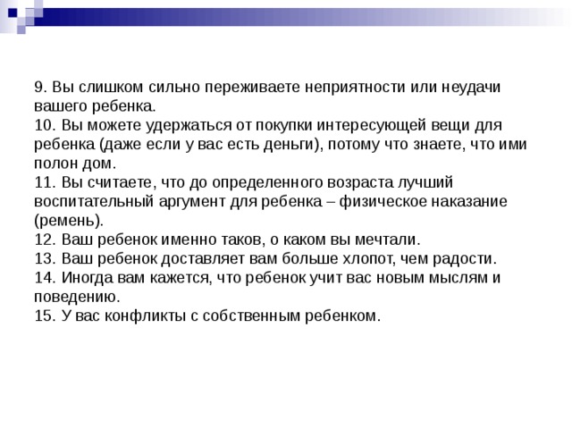 9. Вы слишком сильно переживаете неприятности или неудачи вашего ребенка.  10. Вы можете удержаться от покупки интересующей вещи для ребенка (даже если у вас есть деньги), потому что знаете, что ими полон дом.  11. Вы считаете, что до определенного возраста лучший воспитательный аргумент для ребенка – физическое наказание (ремень).  12. Ваш ребенок именно таков, о каком вы мечтали.  13. Ваш ребенок доставляет вам больше хлопот, чем радости.  14. Иногда вам кажется, что ребенок учит вас новым мыслям и поведению.  15. У вас конфликты с собственным ребенком.   