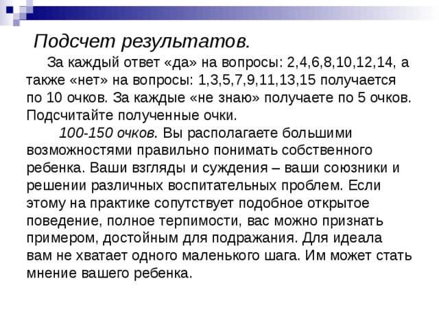  Подсчет результатов.  За каждый ответ «да» на вопросы: 2,4,6,8,10,12,14, а также «нет» на вопросы: 1,3,5,7,9,11,13,15 получается по 10 очков. За каждые «не знаю» получаете по 5 очков. Подсчитайте полученные очки.   100-150 очков. Вы располагаете большими возможностями правильно понимать собственного ребенка. Ваши взгляды и суждения – ваши союзники и решении различных воспитательных проблем. Если этому на практике сопутствует подобное открытое поведение, полное терпимости, вас можно признать примером, достойным для подражания. Для идеала вам не хватает одного маленького шага. Им может стать мнение вашего ребенка.   