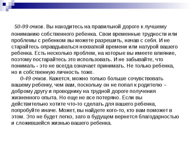  50-99 очков . Вы находитесь на правильной дороге к лучшему пониманию собственного ребенка. Свои временные трудности или проблемы с ребенком вы можете разрешить, начав с себя. И не старайтесь оправдываться нехваткой времени или натурой вашего ребенка. Есть несколько проблем, на которые вы имеете влияние, поэтому постарайтесь это использовать. И не забывайте, что понимать - это не всегда означает принимать. Не только ребенка, но и собственную личность тоже.   0-49 очков . Кажется, можно только больше сочувствовать вашему ребенку, чем вам, поскольку он не попал к родителю – доброму другу и проводнику на трудной дороге получения жизненного опыта. Но еще не все потеряно. Если вы действительно хотите что-то сделать для вашего ребенка, попробуйте иначе. Может, вы найдете кого-то, кто вам поможет в этом. Это не будет легко, зато в будущем вернется благодарностью и сложившейся жизнью вашего ребенка. 