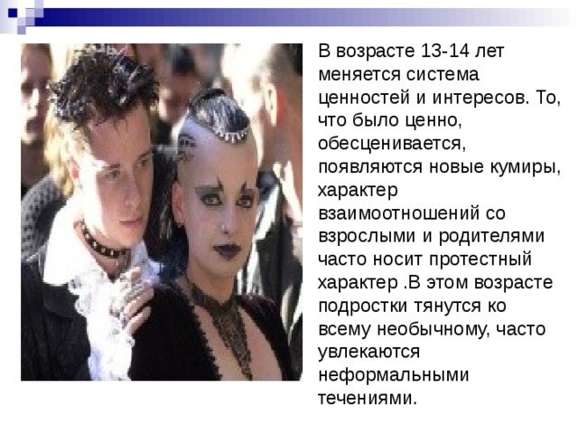 В возрасте 13-14 лет меняется система ценностей и интересов. То, что было ценно, обесценивается, появляются новые кумиры, характер взаимоотношений со взрослыми и родителями часто носит протестный характер .В этом возрасте подростки тянутся ко всему необычному, часто увлекаются неформальными течениями. 