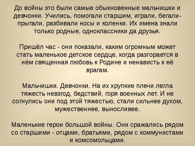 До войны это были самые обыкновенные мальчишки и девчонки. Учились, помогали старшим, играли, бегали-прыгали, разбивали носы и коленки. Их имена знали только родные, одноклассники да друзья. Пришёл час - они показали, каким огромным может стать маленькое детское сердце, когда разгорается в нём священная любовь к Родине и ненависть к её врагам. Мальчишки. Девчонки. На их хрупкие плечи легла тяжесть невзгод, бедствий, горя военных лет. И не согнулись они под этой тяжестью, стали сильнее духом, мужественнее, выносливее. Маленькие герои большой войны. Они сражались рядом со старшими - отцами, братьями, рядом с коммунистами и комсомольцами. 