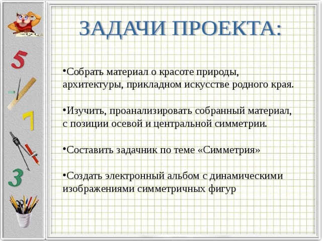 Собрать материал о красоте природы, архитектуры, прикладном искусстве родного края. Изучить, проанализировать собранный материал,  с позиции осевой и центральной симметрии. Составить задачник по теме «Симметрия» Создать электронный альбом с динамическими изображениями симметричных фигур 