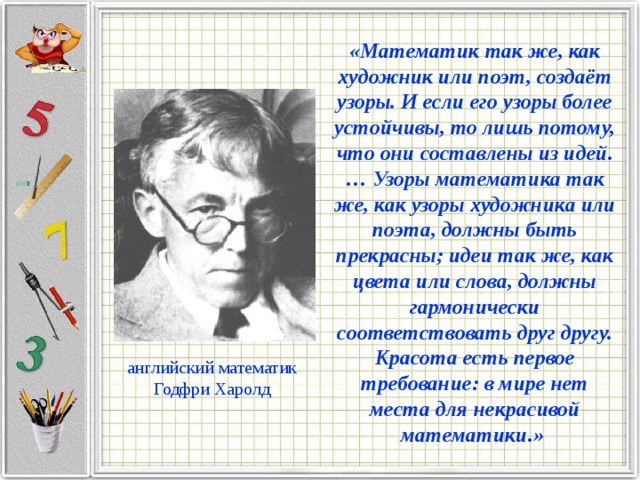 «Математик так же, как художник или поэт, создаёт узоры. И если его узоры более устойчивы, то лишь потому, что они составлены из идей.… Узоры математика так же, как узоры художника или поэта, должны быть прекрасны; идеи так же, как цвета или слова, должны гармонически соответствовать друг другу. Красота есть первое требование: в мире нет места для некрасивой математики.» английский математик Годфри Харолд 