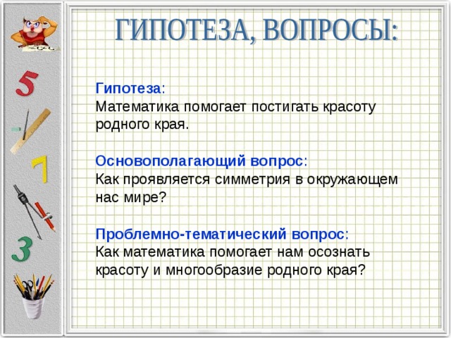 Гипотеза :  Математика помогает постигать красоту родного края. Основополагающий вопрос :  Как проявляется симметрия в окружающем нас мире? Проблемно-тематический вопрос :  Как математика помогает нам осознать красоту и многообразие родного края? 