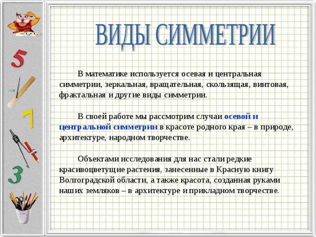 В математике используется осевая и центральная симметрии, зеркальная, вращательная, скользящая, винтовая, фрактальная и другие виды симметрии. В своей работе мы рассмотрим случаи осевой и центральной симметрии в красоте родного края – в природе, архитектуре, народном творчестве. Объектами исследования для нас стали редкие красивоцветущие растения, занесенные в Красную книгу Волгоградской области, а также красота, созданная руками наших земляков – в архитектуре и прикладном творчестве. 