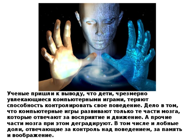 У ченые пришли к выводу, что дети, чрезмерно увлекающиеся компьютерными играми, теряют способность контролировать свое поведение. Дело в том, что компьютерные игры развивают только те части мозга, которые отвечают за восприятие и движение. А прочие части мозга при этом деградируют. В том числе и лобные доли, отвечающие за контроль над поведением, за память и воображение. 
