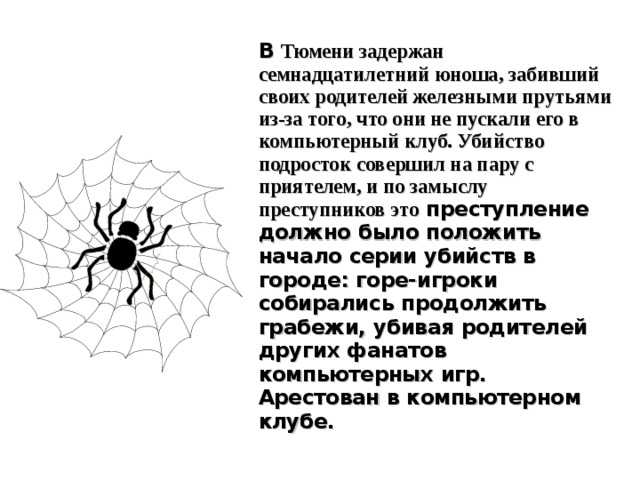 В Тюмени задержан семнадцатилетний юноша, забивший своих родителей железными прутьями из-за того, что они не пускали его в компьютерный клуб. Убийство подросток совершил на пару с приятелем, и по замыслу преступников это преступление должно было положить начало серии убийств в городе: горе-игроки собирались продолжить грабежи, убивая родителей других фанатов компьютерных игр.  Арестован в компьютерном клубе. 