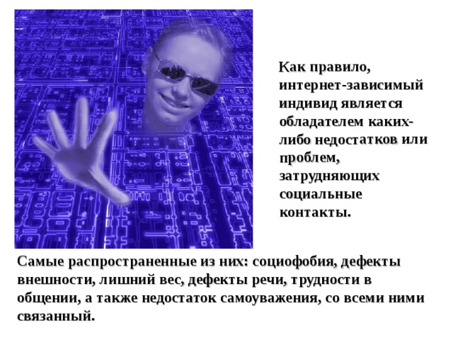 Как правило, интернет-зависимый индивид является обладателем каких-либо недостатков или проблем, затрудняющих социальные контакты. Самые распространенные из них: социофобия, дефекты внешности, лишний вес, дефекты речи, трудности в общении, а также недостаток самоуважения, со всеми ними связанный. 