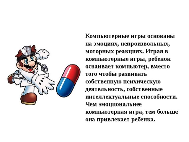 Компьютерные игры основаны на эмоциях, непроизвольных, моторных реакциях. Играя в компьютерные игры, ребенок осваивает компьютер, вместо того чтобы развивать собственную психическую деятельность, собственные интеллектуальные способности. Чем эмоциональнее компьютерная игра, тем больше она привлекает ребенка. 
