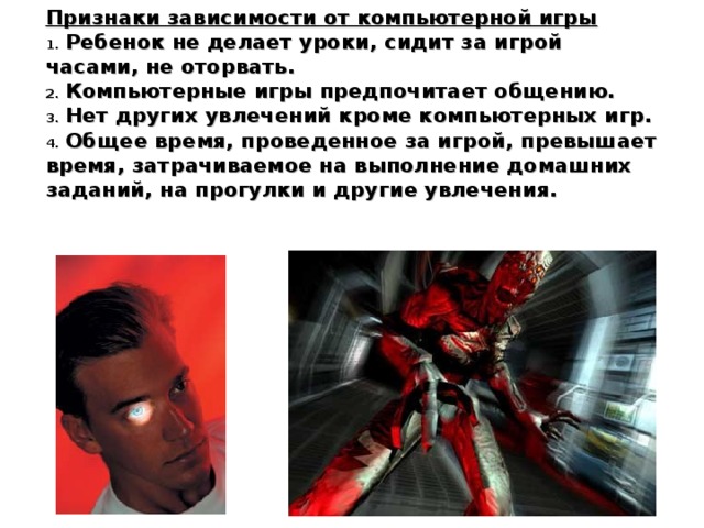 Признаки зависимости от компьютерной игры  Ребенок не делает уроки, сидит за игрой часами, не оторвать.  Компьютерные игры предпочитает общению.  Нет других увлечений кроме компьютерных игр.  Общее время, проведенное за игрой, превышает время, затрачиваемое на выполнение домашних заданий, на прогулки и другие увлечения. 