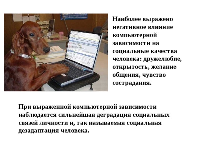 Наиболее выражено негативное влияние компьютерной зависимости на социальные качества человека: дружелюбие, открытость, желание общения, чувство сострадания. При выраженной компьютерной зависимости наблюдается сильнейшая деградация социальных связей личности и, так называемая социальная дезадаптация человека.  