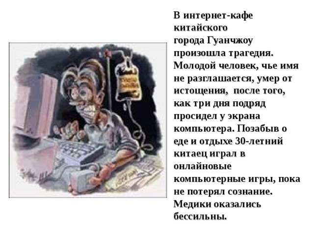В интернет-кафе китайского города Гуанчжоу произошла трагедия. Молодой человек, чье имя не разглашается, умер от истощения,  после того, как три дня подряд просидел у экрана компьютера. Позабыв о еде и отдыхе 30-летний китаец играл в онлайновые компьютерные игры, пока не потерял сознание. Медики оказались бессильны. 