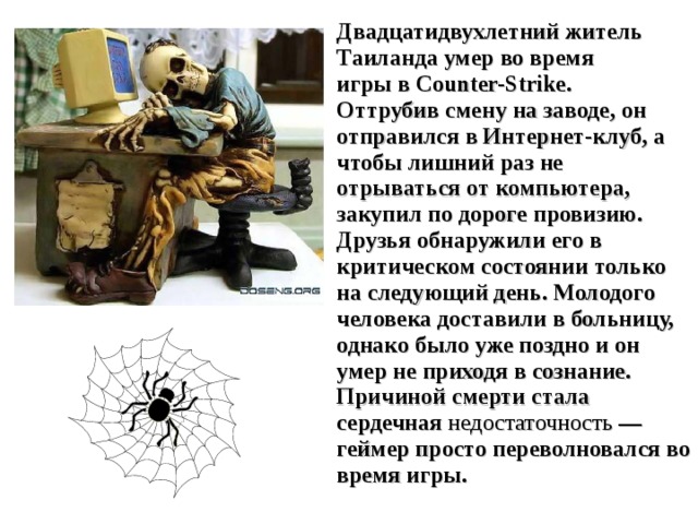 Двадцатидвухлетний житель Таиланда умер во время игры в Counter-Strike. Оттрубив смену на заводе, он отправился в Интернет-клуб, а чтобы лишний раз не отрываться от компьютера, закупил по дороге провизию. Друзья обнаружили его в критическом состоянии только на следующий день. Молодого человека доставили в больницу, однако было уже поздно и он умер не приходя в сознание. Причиной смерти стала сердечная  недостаточность — геймер просто переволновался во время игры. 