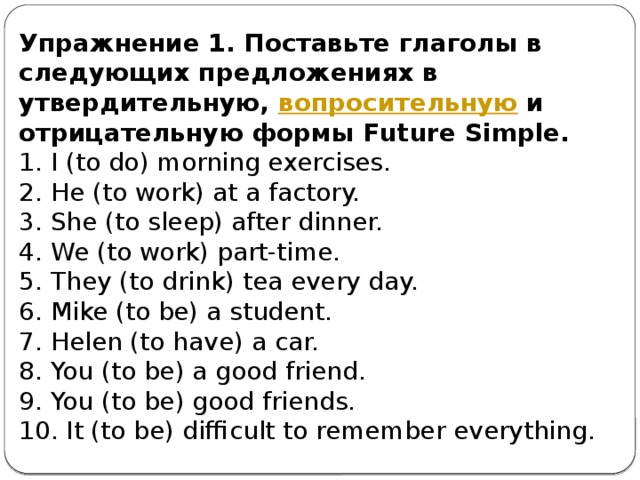 Упражнение 1. Поставьте глаголы в следующих предложениях в утвердительную,  вопросительную  и отрицательную формы Future Simple. 1. I (to do) morning exercises.  2. He (to work) at a factory.  3. She (to sleep) after dinner.  4. We (to work) part-time.  5. They (to drink) tea every day.  6. Mike (to be) a student.  7. Helen (to have) a car.  8. You (to be) a good friend.  9. You (to be) good friends.  10. It (to be) difficult to remember everything.   