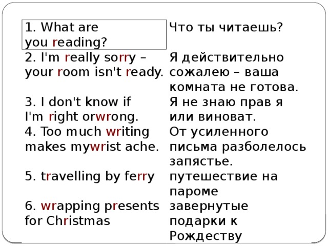 1. What are you  r eading? Что ты читаешь? 2. I'm  r eally so rr y – your  r oom isn't  r eady. Я действительно сожалею – ваша комната не готова. 3. I don't know if I'm  r ight or wr ong. Я не знаю прав я или виноват. 4. Too much  wr iting makes my wr ist ache. От усиленного письма разболелось запястье. 5. t r avelling by fe rr y путешествие на пароме 6.  wr apping p r esents for Ch r istmas завернутые подарки к Рождеству 