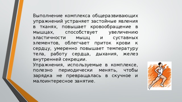 Выполнение комплекса общеразвивающих упражнений устраняет застойные явления в тканях, повышает кровообращение в мышцах, способствует увеличению эластичности мышц и суставных элементов, облегчает приток крови к сердцу, умеренно повышает температуру тела, работу сердца, дыхания, желез внутренней секреции. Упражнения, используемые в комплексе, полезно периодически менять, чтобы зарядка не превращалась в скучное и малоинтересное занятие. 