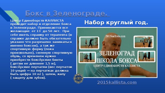 Бокс в Зеленограде. Центр Единоборств КАЛЛИСТА проводит набор в отделение бокса в Зеленограде. Принимаются все желающие от 13 до 50 лет. При себе иметь справку от терапевта (в справке должно быть обязательно указано что разрешено заниматься именно боксом), а так же спортивную форму (пока произвольно), сменную спортивную обувь, со временем нужно приобрести боксёрские бинты ( детям не длиннее 1,5 м), боксёрские перчатки (вес перчаток 10 унций — на перчатках должна быть цифра 10 oz ), шлем, капу ( защиту для зубов). Набор круглый год. 2015kallista.com 