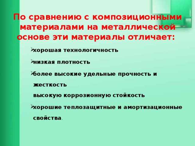 По сравнению с композиционными материалами на металлической основе эти материалы отличает:   хорошая технологичность низкая плотность более высокие удельные прочность и жесткость  высокую коррозионную стойкость хорошие теплозащитные и амортизационные свойства .     