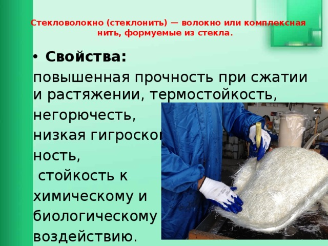  Стекловолокно (стеклонить) — волокно или комплексная нить, формуемые из стекла. Свойства: повышенная прочность при сжатии и растяжении, термостойкость, негорючесть, низкая гигроскопич- ность,  стойкость к химическому и биологическому воздействию. 