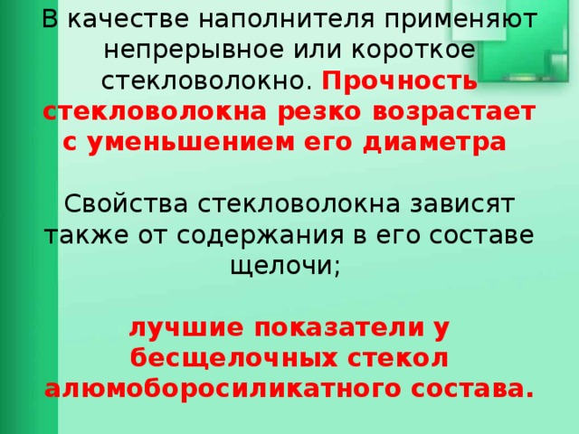 В качестве наполнителя применяют непрерывное или короткое стекловолокно. Прочность стекловолокна резко возрастает с уменьшением его диаметра   Свойства стекловолокна зависят также от содержания в его составе щелочи;   лучшие показатели у бесщелочных стекол алюмоборосиликатного состава.   