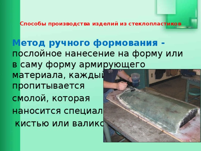   Способы производства изделий из стеклопластиков    Метод ручного формования - послойное нанесение на форму или в саму форму армирующего материала, каждый из слоев пропитывается смолой, которая наносится специальной  кистью или валиком. 