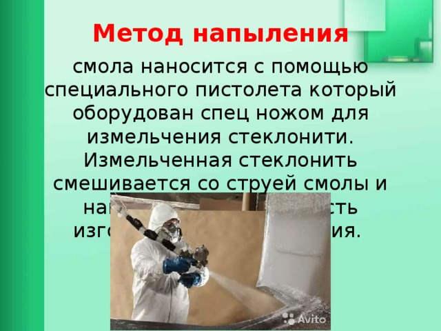 Метод напыления смола наносится с помощью специального пистолета который оборудован спец ножом для измельчения стеклонити. Измельченная стеклонить смешивается со струей смолы и наносится на поверхность изготавливаемого изделия. 