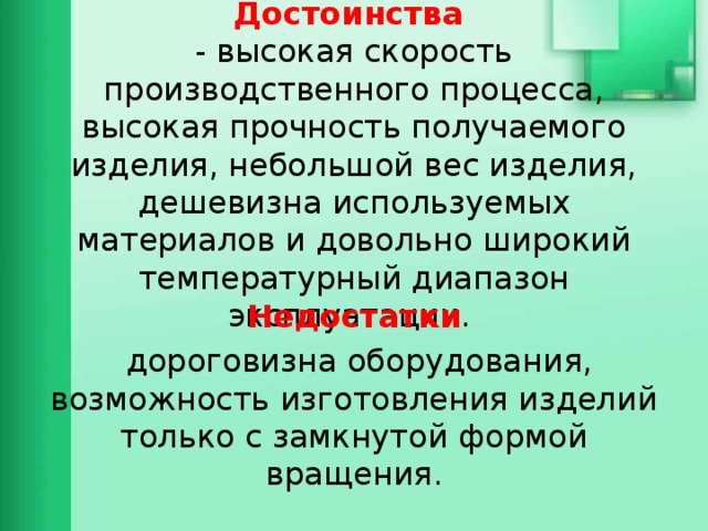 Достоинства  - высокая скорость производственного процесса, высокая прочность получаемого изделия, небольшой вес изделия, дешевизна используемых материалов и довольно широкий температурный диапазон эксплуатации. Недостатки  дороговизна оборудования, возможность изготовления изделий только с замкнутой формой вращения. 