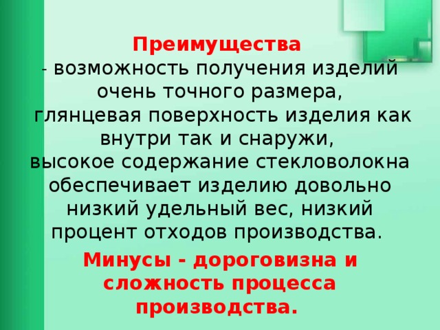 Преимущества   - возможность получения изделий очень точного размера,  глянцевая поверхность изделия как внутри так и снаружи,  высокое содержание стекловолокна обеспечивает изделию довольно низкий удельный вес, низкий процент отходов производства. Минусы - дороговизна и сложность процесса производства. 