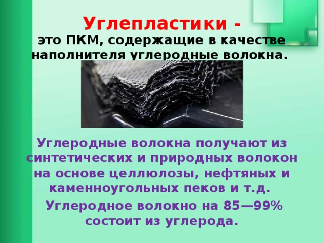 Углепластики - это ПКМ, содержащие в качестве наполнителя углеродные волокна.     Углеродные волокна получают из синтетических и природных волокон на основе целлюлозы, нефтяных и каменноугольных пеков и т.д.  Углеродное волокно на 85—99% состоит из углерода.  