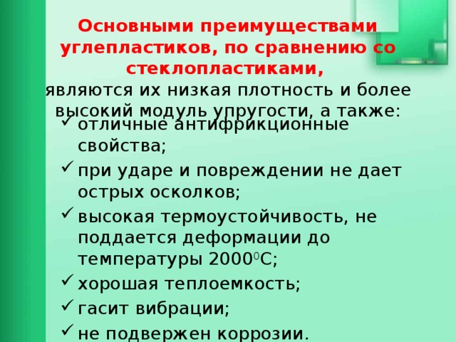  Основными преимуществами углепластиков, по сравнению со стеклопластиками,   являются их низкая плотность и более высокий модуль упругости, а также: отличные антифрикционные свойства; при ударе и повреждении не дает острых осколков; высокая термоустойчивость, не поддается деформации до температуры 2000 0 С; хорошая теплоемкость; гасит вибрации; не подвержен коррозии. прочность 