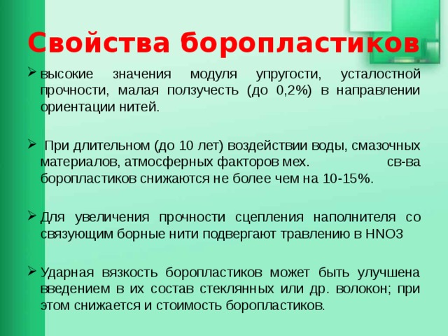 Свойства боропластиков высокие значения модуля упругости, усталостной прочности, малая ползучесть (до 0,2%) в направлении ориентации нитей.  При длительном (до 10 лет) воздействии воды, смазочных материалов, атмосферных факторов мех. св-ва боропластиков снижаются не более чем на 10-15%. Для увеличения прочности сцепления наполнителя со связующим борные нити подвергают травлению в HNO3 Ударная вязкость боропластиков может быть улучшена введением в их состав стеклянных или др. волокон; при этом снижается и стоимость боропластиков. 