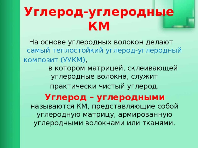 Углерод-углеродные КМ На основе углеродных волокон делают самый теплостойкий углерод-углеродный композит (УУКМ) , в котором матрицей, склеивающей углеродные волокна, служит практически чистый углерод. Углерод – углеродными называются КМ, представляющие собой углеродную матрицу, армированную углеродными волокнами или тканями. 