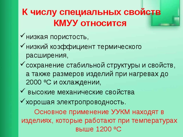 К числу специальных свойств КМУУ относится низкая пористость, низкий коэффициент термического расширения, сохранение стабильной структуры и свойств, а также размеров изделий при нагревах до 2000 ºС и охлаждении,  высокие механические свойства хорошая электропроводность. Основное применение УУКМ находят в изделиях, которые работают при температурах выше 1200 ºС  