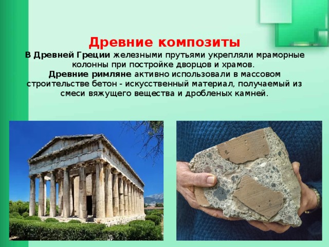   Древние композиты  В Древней Греции железными прутьями укрепляли мраморные колонны при постройке дворцов и храмов.  Древние римляне активно использовали в массовом строительстве бетон - искусственный материал, получаемый из смеси вяжущего вещества и дробленых камней.    