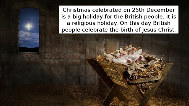 Christmas celebrated on 25th December is a big holiday for the British people. It is a religious holiday. On this day British people celebrate the birth of Jesus Christ. 