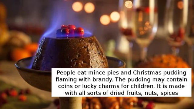 People eat mince pies and Christmas pudding flaming with brandy. The pudding may contain coins or lucky charms for children. It is made with all sorts of dried fruits, nuts, spices 