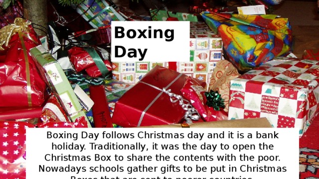 Boxing Day Boxing Day follows Christmas day and it is a bank holiday. Traditionally, it was the day to open the Christmas Box to share the contents with the poor. Nowadays schools gather gifts to be put in Christmas Boxes that are sent to poorer countries. 