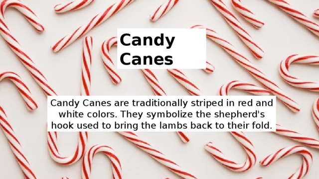 Candy Canes Candy Canes are traditionally striped in red and white colors. They symbolize the shepherd's hook used to bring the lambs back to their fold. 