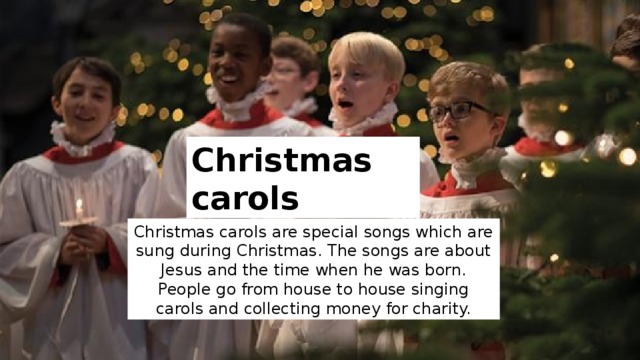 Christmas carols Christmas carols are special songs which are sung during Christmas. The songs are about Jesus and the time when he was born. People go from house to house singing carols and collecting money for charity. 