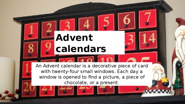 Advent calendars An Advent calendar is a decorative piece of card with twenty-four small windows. Each day a window is opened to find a picture, a piece of chocolate, or a present. 