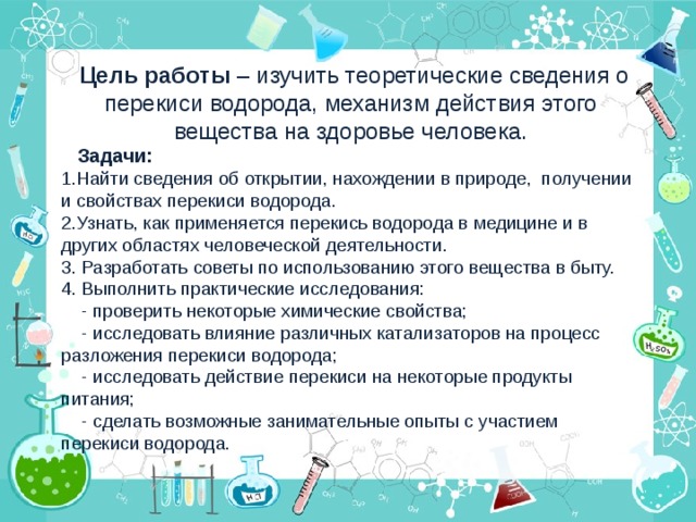 Цель работы – изучить теоретические сведения о перекиси водорода, механизм действия этого вещества на здоровье человека.  Задачи: Найти сведения об открытии, нахождении в природе, получении и свойствах перекиси водорода. Узнать, как применяется перекись водорода в медицине и в других областях человеческой деятельности. 3. Разработать советы по использованию этого вещества в быту. 4. Выполнить практические исследования:  - проверить некоторые химические свойства;  - исследовать влияние различных катализаторов на процесс разложения перекиси водорода;  - исследовать действие перекиси на некоторые продукты питания;  - сделать возможные занимательные опыты с участием перекиси водорода.