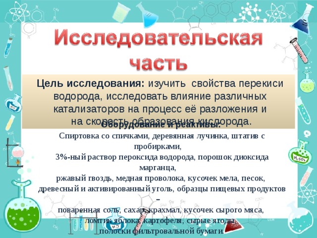 Цель исследования: изучить свойства перекиси водорода, исследовать влияние различных катализаторов на процесс её разложения и на скорость образования кислорода. Оборудование и реактивы: Спиртовка со спичками, деревянная лучинка, штатив с пробирками, 3%-ный раствор пероксида водорода, порошок диоксида марганца, ржавый гвоздь, медная проволока, кусочек мела, песок, древесный и активированный уголь, образцы пищевых продуктов –  поваренная соль, сахар, крахмал, кусочек сырого мяса, ломтик яблока, картофеля, сырые ягоды, полоски фильтровальной бумаги.
