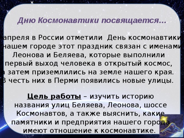 Дню Космонавтики посвящается… 12 апреля в России отметили День космонавтики. В нашем городе этот праздник связан с именами Леонова и Беляева, которые выполнили первый выход человека в открытый космос, а затем приземлились на земле нашего края. В честь них в Перми появились новые улицы.  Цель работы  – изучить историю названия улиц Беляева, Леонова, шоссе Космонавтов, а также выяснить, какие памятники и предприятия нашего города имеют отношение к космонавтике.