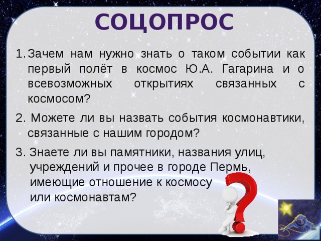 СОЦОПРОС Зачем нам нужно знать о таком событии как первый полёт в космос Ю.А. Гагарина и о всевозможных открытиях связанных с космосом? 2. Можете ли вы назвать события космонавтики, связанные с нашим городом? 3. Знаете ли вы памятники, названия улиц,  учреждений и прочее в городе Пермь,  имеющие отношение к космосу  или космонавтам?