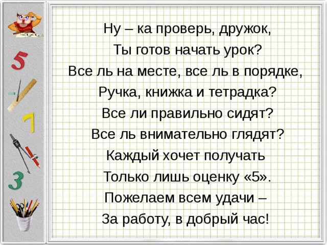 Ну – ка проверь, дружок, Ты готов начать урок? Все ль на месте, все ль в порядке, Ручка, книжка и тетрадка? Все ли правильно сидят? Все ль внимательно глядят? Каждый хочет получать Только лишь оценку «5». Пожелаем всем удачи – За работу, в добрый час!