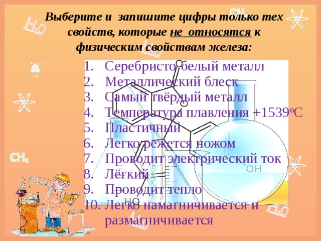 Выберите и запишите цифры только тех свойств, которые не относятся к физическим свойствам железа: Серебристо-белый металл Металлический блеск Самый твёрдый металл Tемпература плавления +1539 о С Пластичный Легко режется ножом Проводит электрический ток Лёгкий Проводит тепло Легко намагничивается и размагничивается 