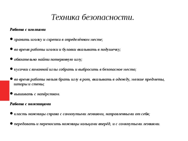 Техника безопасности. Работа с иголками хранить иголку и скрепки в определённом месте; во время работы иголки и булавки вкалывать в подушечку; обязательно найти потерянную иглу; кусочки сломанной иглы собрать и выбросить в безопасное место; во время работы нельзя брать иглу в рот, вкалывать в одежду, мелкие предметы, шторы и стены; вышивать с напёрстком. Работа с ножницами класть ножницы справа с сомкнутыми лезвиями, направленными от себя; передавать и переносить ножницы кольцами вперёд, и с сомкнутыми лезвиями.   