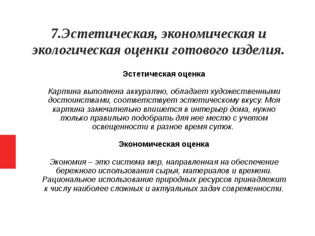 7.Эстетическая, экономическая и экологическая оценки готового изделия. Эстетическая оценка Картина выполнена аккуратно, обладает художественными достоинствами, соответствует эстетическому вкусу. Моя картина замечательно впишется в интерьер дома, нужно только правильно подобрать для нее место с учетом освещенности в разное время суток. Экономическая оценка Экономия – это система мер, направленная на обеспечение бережного использования сырья, материалов и времени. Рациональное использование природных ресурсов принадлежит к числу наиболее сложных и актуальных задач современности.   